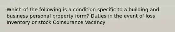 Which of the following is a condition specific to a building and business personal property form? Duties in the event of loss Inventory or stock Coinsurance Vacancy