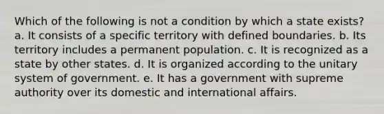 Which of the following is not a condition by which a state exists? a. It consists of a specific territory with defined boundaries. b. Its territory includes a permanent population. c. It is recognized as a state by other states. d. It is organized according to the unitary system of government. e. It has a government with supreme authority over its domestic and international affairs.