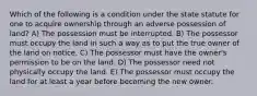 Which of the following is a condition under the state statute for one to acquire ownership through an adverse possession of land? A) The possession must be interrupted. B) The possessor must occupy the land in such a way as to put the true owner of the land on notice. C) The possessor must have the owner's permission to be on the land. D) The possessor need not physically occupy the land. E) The possessor must occupy the land for at least a year before becoming the new owner.