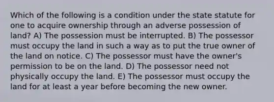 Which of the following is a condition under the state statute for one to acquire ownership through an adverse possession of land? A) The possession must be interrupted. B) The possessor must occupy the land in such a way as to put the true owner of the land on notice. C) The possessor must have the owner's permission to be on the land. D) The possessor need not physically occupy the land. E) The possessor must occupy the land for at least a year before becoming the new owner.