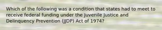 Which of the following was a condition that states had to meet to receive federal funding under the Juvenile Justice and Delinquency Prevention (JJDP) Act of 1974?