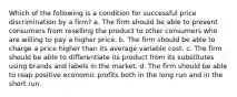 Which of the following is a condition for successful price discrimination by a firm? a. The firm should be able to prevent consumers from reselling the product to other consumers who are willing to pay a higher price. b. The firm should be able to charge a price higher than its average variable cost. c. The firm should be able to differentiate its product from its substitutes using brands and labels in the market. d. The firm should be able to reap positive economic profits both in the long run and in the short run.