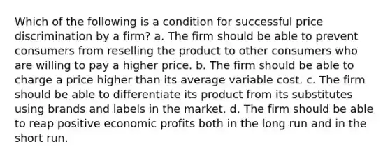 Which of the following is a condition for successful price discrimination by a firm? a. The firm should be able to prevent consumers from reselling the product to other consumers who are willing to pay a higher price. b. The firm should be able to charge a price higher than its average variable cost. c. The firm should be able to differentiate its product from its substitutes using brands and labels in the market. d. The firm should be able to reap positive economic profits both in the long run and in the short run.