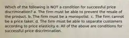 Which of the following is NOT a condition for successful price discrimination? a. The firm must be able to prevent the resale of the product. b. The firm must be a monopolist. c. The firm cannot be a price taker. d. The firm must be able to separate customers according to price elasticity e. All of the above are conditions for successful price discrimination.