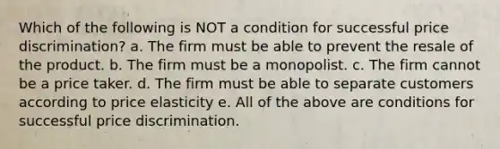 Which of the following is NOT a condition for successful price discrimination? a. The firm must be able to prevent the resale of the product. b. The firm must be a monopolist. c. The firm cannot be a price taker. d. The firm must be able to separate customers according to price elasticity e. All of the above are conditions for successful price discrimination.