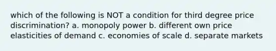 which of the following is NOT a condition for third degree price discrimination? a. monopoly power b. different own price elasticities of demand c. economies of scale d. separate markets