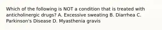 Which of the following is NOT a condition that is treated with anticholinergic drugs? A. Excessive sweating B. Diarrhea C. Parkinson's Disease D. Myasthenia gravis