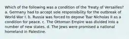 Which of the following was a condition of the Treaty of Versailles? a. Germany had to accept sole responsibility for the outbreak of World War I. b. Russia was forced to depose Tsar Nicholas II as a condition for peace. c. The Ottoman Empire was divided into a number of new states. d. The Jews were promised a national homeland in Palestine.