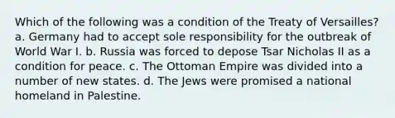 Which of the following was a condition of the Treaty of Versailles? a. Germany had to accept sole responsibility for the outbreak of World War I. b. Russia was forced to depose Tsar Nicholas II as a condition for peace. c. The Ottoman Empire was divided into a number of new states. d. The Jews were promised a national homeland in Palestine.