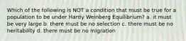 Which of the following is NOT a condition that must be true for a population to be under Hardy Weinberg Equilibrium? a. it must be very large b. there must be no selection c. there must be no heritability d. there must be no migration