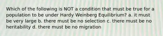 Which of the following is NOT a condition that must be true for a population to be under Hardy Weinberg Equilibrium? a. it must be very large b. there must be no selection c. there must be no heritability d. there must be no migration