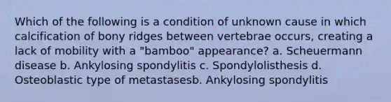 Which of the following is a condition of unknown cause in which calcification of bony ridges between vertebrae occurs, creating a lack of mobility with a "bamboo" appearance? a. Scheuermann disease b. Ankylosing spondylitis c. Spondylolisthesis d. Osteoblastic type of metastasesb. Ankylosing spondylitis