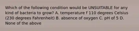 Which of the following condition would be UNSUITABLE for any kind of bacteria to grow? A. temperature f 110 degrees Celsius (230 degrees Fahrenheit) B. absence of oxygen C. pH of 5 D. None of the above