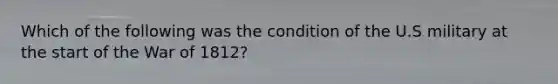 Which of the following was the condition of the U.S military at the start of the War of 1812?