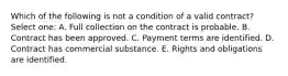 Which of the following is not a condition of a valid contract? Select one: A. Full collection on the contract is probable. B. Contract has been approved. C. Payment terms are identified. D. Contract has commercial substance. E. Rights and obligations are identified.