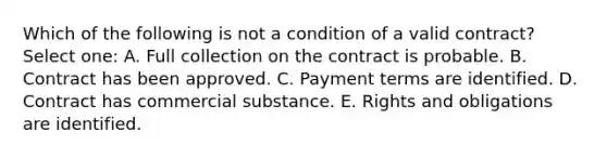 Which of the following is not a condition of a valid contract? Select one: A. Full collection on the contract is probable. B. Contract has been approved. C. Payment terms are identified. D. Contract has commercial substance. E. Rights and obligations are identified.