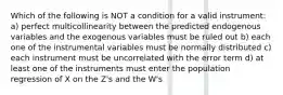 Which of the following is NOT a condition for a valid instrument: a) perfect multicollinearity between the predicted endogenous variables and the exogenous variables must be ruled out b) each one of the instrumental variables must be normally distributed c) each instrument must be uncorrelated with the error term d) at least one of the instruments must enter the population regression of X on the Z's and the W's