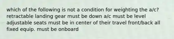 which of the following is not a condition for weighting the a/c? retractable landing gear must be down a/c must be level adjustable seats must be in center of their travel front/back all fixed equip. must be onboard