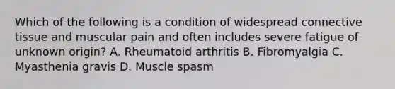 Which of the following is a condition of widespread connective tissue and muscular pain and often includes severe fatigue of unknown origin? A. Rheumatoid arthritis B. Fibromyalgia C. Myasthenia gravis D. Muscle spasm