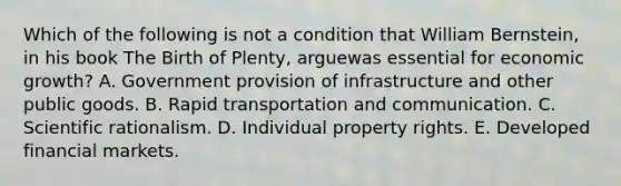 Which of the following is not a condition that William Bernstein, in his book The Birth of Plenty, arguewas essential for economic growth? A. Government provision of infrastructure and other public goods. B. Rapid transportation and communication. C. Scientific rationalism. D. Individual property rights. E. Developed financial markets.