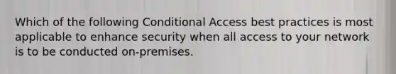 Which of the following Conditional Access best practices is most applicable to enhance security when all access to your network is to be conducted on-premises.