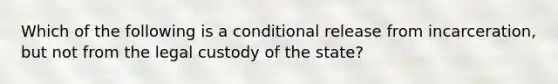 Which of the following is a conditional release from incarceration, but not from the legal custody of the state?