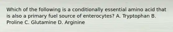 Which of the following is a conditionally essential amino acid that is also a primary fuel source of enterocytes? A. Tryptophan B. Proline C. Glutamine D. Arginine