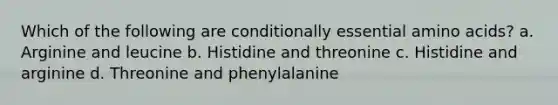 Which of the following are conditionally essential amino acids? a. Arginine and leucine b. Histidine and threonine c. Histidine and arginine d. Threonine and phenylalanine