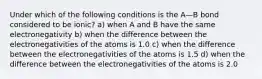 Under which of the following conditions is the A—B bond considered to be ionic? a) when A and B have the same electronegativity b) when the difference between the electronegativities of the atoms is 1.0 c) when the difference between the electronegativities of the atoms is 1.5 d) when the difference between the electronegativities of the atoms is 2.0