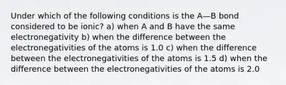 Under which of the following conditions is the A—B bond considered to be ionic? a) when A and B have the same electronegativity b) when the difference between the electronegativities of the atoms is 1.0 c) when the difference between the electronegativities of the atoms is 1.5 d) when the difference between the electronegativities of the atoms is 2.0