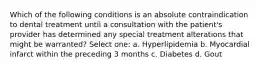 Which of the following conditions is an absolute contraindication to dental treatment until a consultation with the patient's provider has determined any special treatment alterations that might be warranted? Select one: a. Hyperlipidemia b. Myocardial infarct within the preceding 3 months c. Diabetes d. Gout