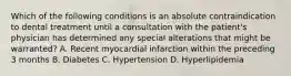 Which of the following conditions is an absolute contraindication to dental treatment until a consultation with the patient's physician has determined any special alterations that might be warranted? A. Recent myocardial infarction within the preceding 3 months B. Diabetes C. Hypertension D. Hyperlipidemia