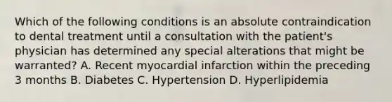 Which of the following conditions is an absolute contraindication to dental treatment until a consultation with the patient's physician has determined any special alterations that might be warranted? A. Recent myocardial infarction within the preceding 3 months B. Diabetes C. Hypertension D. Hyperlipidemia