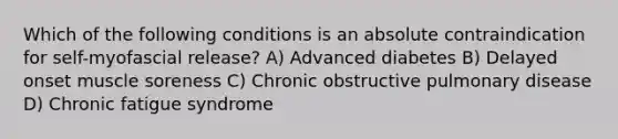 Which of the following conditions is an absolute contraindication for self-myofascial release? A) Advanced diabetes B) Delayed onset muscle soreness C) Chronic obstructive pulmonary disease D) Chronic fatigue syndrome