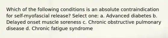 Which of the following conditions is an absolute contraindication for self-myofascial release? Select one: a. Advanced diabetes b. Delayed onset muscle soreness c. Chronic obstructive pulmonary disease d. Chronic fatigue syndrome