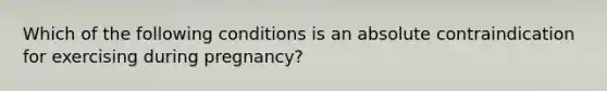 Which of the following conditions is an absolute contraindication for exercising during pregnancy?