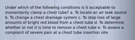 Under which of the following conditions is it acceptable to momentarily clamp a chest tube? a. To locate an air leak source b. To change a chest drainage system c. To stop loss of large amounts of bright red blood from a chest tube d. To determine whether or not it is time to remove a chest tube e. To assess a complaint of severe pain at a chest tube insertion site