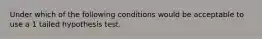 Under which of the following conditions would be acceptable to use a 1 tailed hypothesis test.