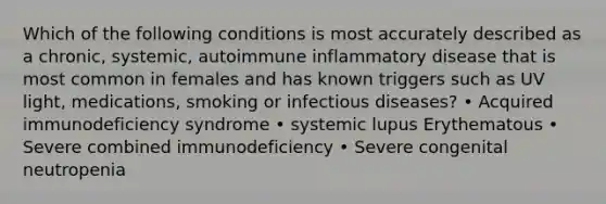 Which of the following conditions is most accurately described as a chronic, systemic, autoimmune inflammatory disease that is most common in females and has known triggers such as UV light, medications, smoking or infectious diseases? • Acquired immunodeficiency syndrome • systemic lupus Erythematous • Severe combined immunodeficiency • Severe congenital neutropenia