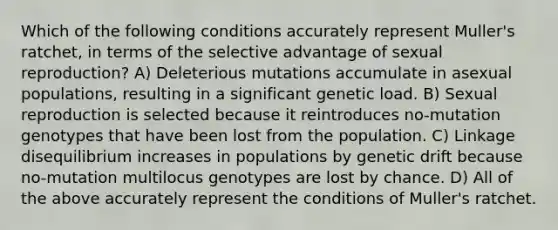 Which of the following conditions accurately represent Muller's ratchet, in terms of the selective advantage of sexual reproduction? A) Deleterious mutations accumulate in asexual populations, resulting in a significant genetic load. B) Sexual reproduction is selected because it reintroduces no-mutation genotypes that have been lost from the population. C) Linkage disequilibrium increases in populations by genetic drift because no-mutation multilocus genotypes are lost by chance. D) All of the above accurately represent the conditions of Muller's ratchet.