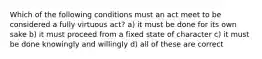 Which of the following conditions must an act meet to be considered a fully virtuous act? a) it must be done for its own sake b) it must proceed from a fixed state of character c) it must be done knowingly and willingly d) all of these are correct