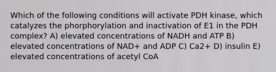 Which of the following conditions will activate PDH kinase, which catalyzes the phorphorylation and inactivation of E1 in the PDH complex? A) elevated concentrations of NADH and ATP B) elevated concentrations of NAD+ and ADP C) Ca2+ D) insulin E) elevated concentrations of acetyl CoA