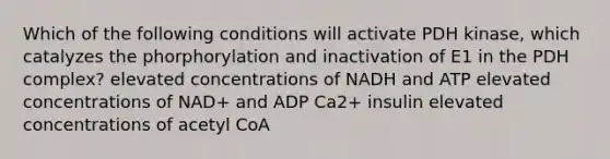 Which of the following conditions will activate PDH kinase, which catalyzes the phorphorylation and inactivation of E1 in the PDH complex? elevated concentrations of NADH and ATP elevated concentrations of NAD+ and ADP Ca2+ insulin elevated concentrations of acetyl CoA