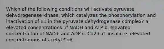 Which of the following conditions will activate pyruvate dehydrogenase kinase, which catalyzes the phosphorylation and inactivation of E1 in the pyruvate dehydrogenase complex? a. elevated concentrations of NADH and ATP b. elevated concentraiton of NAD+ and ADP c. Ca2+ d. insulin e. elevated concentrations of acetyl CoA