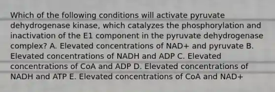 Which of the following conditions will activate pyruvate dehydrogenase kinase, which catalyzes the phosphorylation and inactivation of the E1 component in the pyruvate dehydrogenase complex? A. Elevated concentrations of NAD+ and pyruvate B. Elevated concentrations of NADH and ADP C. Elevated concentrations of CoA and ADP D. Elevated concentrations of NADH and ATP E. Elevated concentrations of CoA and NAD+