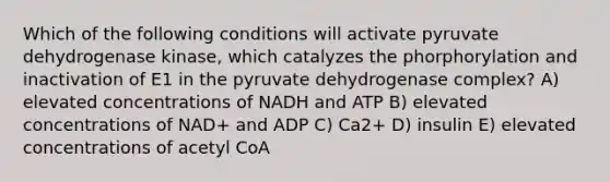 Which of the following conditions will activate pyruvate dehydrogenase kinase, which catalyzes the phorphorylation and inactivation of E1 in the pyruvate dehydrogenase complex? A) elevated concentrations of NADH and ATP B) elevated concentrations of NAD+ and ADP C) Ca2+ D) insulin E) elevated concentrations of acetyl CoA