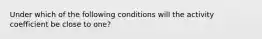 Under which of the following conditions will the activity coefficient be close to one?