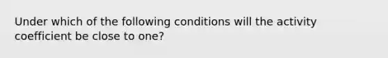 Under which of the following conditions will the activity coefficient be close to one?