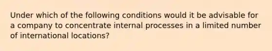 Under which of the following conditions would it be advisable for a company to concentrate internal processes in a limited number of international locations?