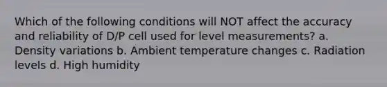 Which of the following conditions will NOT affect the accuracy and reliability of D/P cell used for level measurements? a. Density variations b. Ambient temperature changes c. Radiation levels d. High humidity